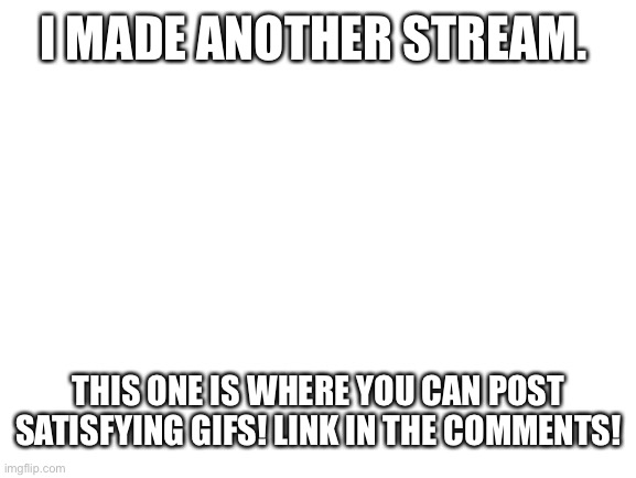 Satisfying gifs | I MADE ANOTHER STREAM. THIS ONE IS WHERE YOU CAN POST SATISFYING GIFS! LINK IN THE COMMENTS! | image tagged in blank white template | made w/ Imgflip meme maker