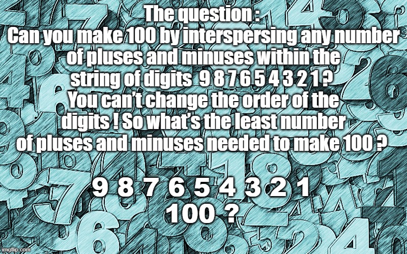 The question : 
Can you make 100 by interspersing any number of pluses and minuses within the string of digits  9 8 7 6 5 4 3 2 1 ? 
You can’t change the order of the digits ! So what’s the least number of pluses and minuses needed to make 100 ? 9 8 7 6 5 4 3 2 1 
100 ? | image tagged in riddles and brainteasers,game,maths,funny | made w/ Imgflip meme maker