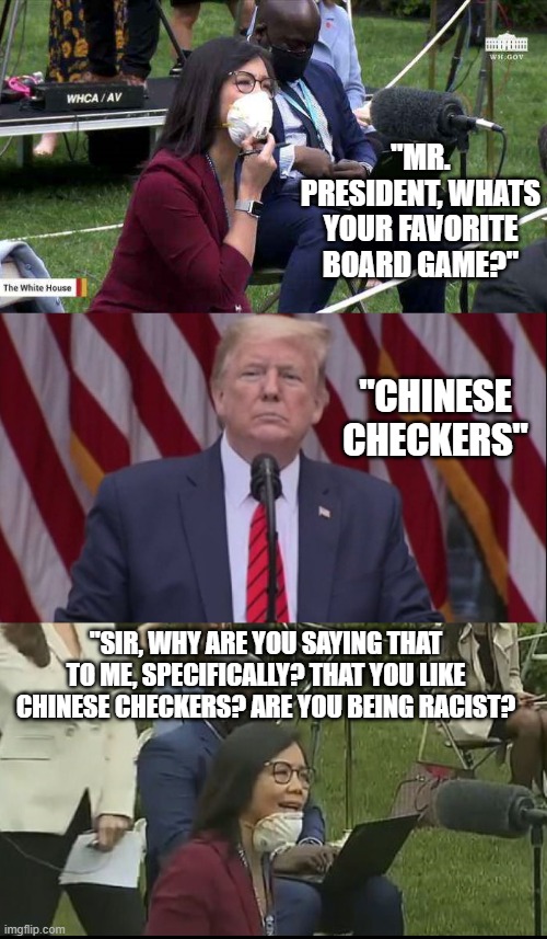 The Woke Culture Narrative & Saga Of The Left Continues. Always Making Everything About Them & Their Leftist Viewpoints | "MR. PRESIDENT, WHATS YOUR FAVORITE BOARD GAME?"; "CHINESE CHECKERS"; "SIR, WHY ARE YOU SAYING THAT TO ME, SPECIFICALLY? THAT YOU LIKE CHINESE CHECKERS? ARE YOU BEING RACIST? | image tagged in maga,woke culture,trump,politics,republicans,democrats | made w/ Imgflip meme maker