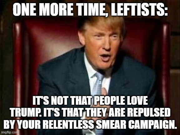 You Continue To Drive Americans Into Supporting Trump | ONE MORE TIME, LEFTISTS:; IT'S NOT THAT PEOPLE LOVE TRUMP. IT'S THAT THEY ARE REPULSED BY YOUR RELENTLESS SMEAR CAMPAIGN. | image tagged in donald trump | made w/ Imgflip meme maker