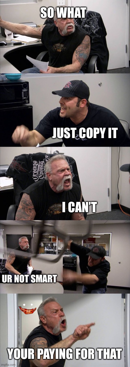 American Chopper Argument Meme | SO WHAT; JUST COPY IT; I CAN’T; UR NOT SMART; YOUR PAYING FOR THAT | image tagged in memes,american chopper argument | made w/ Imgflip meme maker