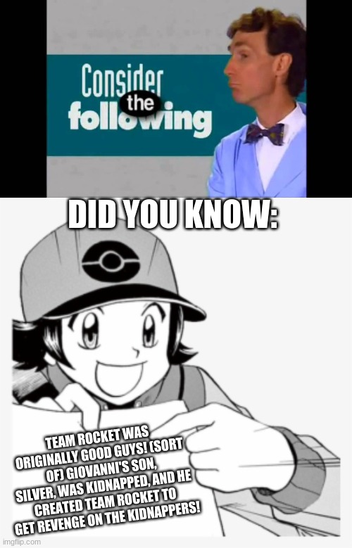 Here comes Team Rocket! | DID YOU KNOW:; TEAM ROCKET WAS ORIGINALLY GOOD GUYS! (SORT OF) GIOVANNI'S SON, SILVER, WAS KIDNAPPED, AND HE CREATED TEAM ROCKET TO GET REVENGE ON THE KIDNAPPERS! | image tagged in consider the following,pokespe meme | made w/ Imgflip meme maker