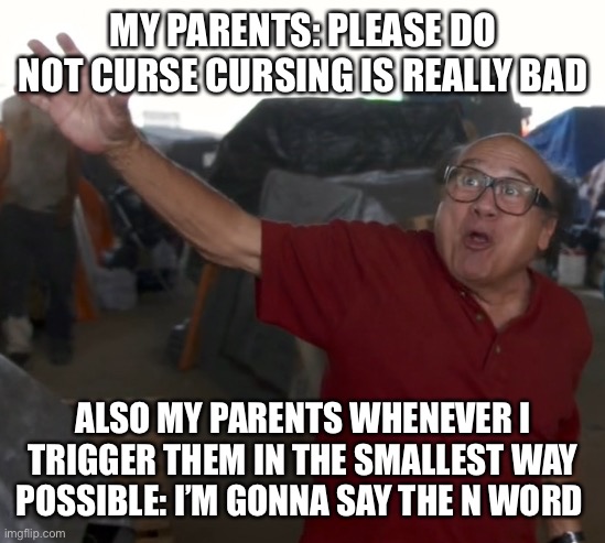 I'm gonna say the "N" word | MY PARENTS: PLEASE DO NOT CURSE CURSING IS REALLY BAD; ALSO MY PARENTS WHENEVER I TRIGGER THEM IN THE SMALLEST WAY POSSIBLE: I’M GONNA SAY THE N WORD | image tagged in i'm gonna say the n word | made w/ Imgflip meme maker