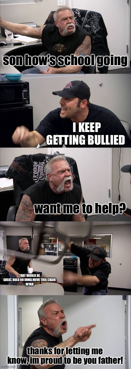 tell your parents | son how’s school going; I KEEP GETTING BULLIED; want me to help? THAT WOULD BE GREAT, HOLD ON IMMA MOVE THIS CHAIR
WYAH; thanks for letting me know, im proud to be you father! | image tagged in memes,american chopper argument | made w/ Imgflip meme maker