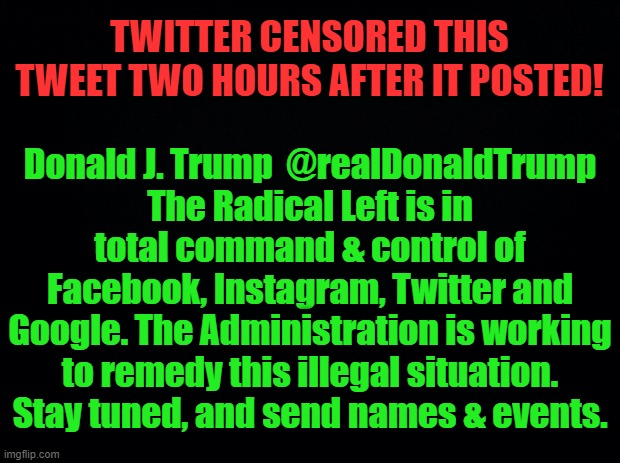 Time to Regulate Twitter et al as Public Utilities to End Censorship | TWITTER CENSORED THIS TWEET TWO HOURS AFTER IT POSTED! Donald J. Trump  @realDonaldTrump
The Radical Left is in total command & control of Facebook, Instagram, Twitter and Google. The Administration is working to remedy this illegal situation. Stay tuned, and send names & events. | image tagged in politics,political meme,donald trump,censorship,media,free speech | made w/ Imgflip meme maker