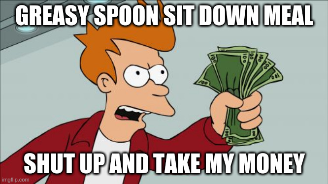Shut Up And Take My Money Fry | GREASY SPOON SIT DOWN MEAL; SHUT UP AND TAKE MY MONEY | image tagged in memes,shut up and take my money fry | made w/ Imgflip meme maker