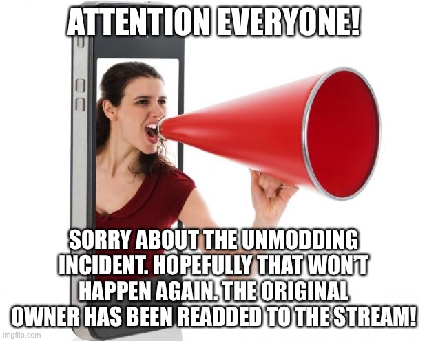 Yup! | ATTENTION EVERYONE! SORRY ABOUT THE UNMODDING INCIDENT. HOPEFULLY THAT WON’T HAPPEN AGAIN. THE ORIGINAL OWNER HAS BEEN READDED TO THE STREAM! | image tagged in announcement | made w/ Imgflip meme maker