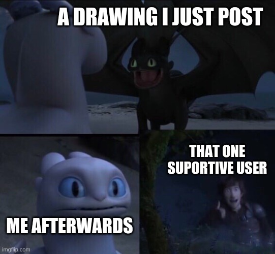 How to train your dragon 3 | A DRAWING I JUST POST; THAT ONE SUPORTIVE USER; ME AFTERWARDS | image tagged in how to train your dragon 3 | made w/ Imgflip meme maker
