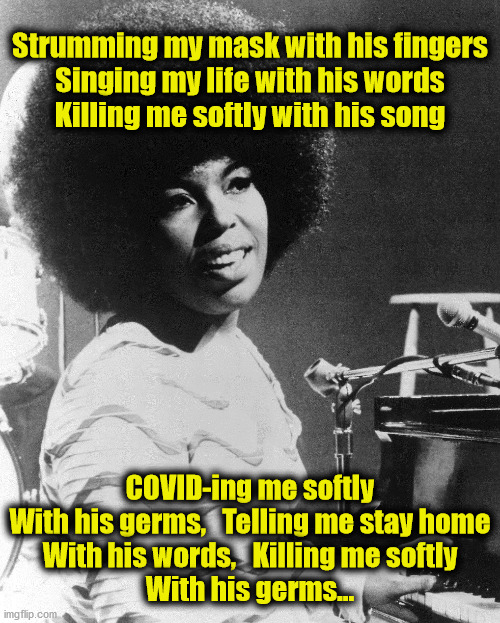 Roberta Flack's new song | Strumming my mask with his fingers
Singing my life with his words
Killing me softly with his song; COVID-ing me softly
With his germs,   Telling me stay home
With his words,   Killing me softly
With his germs… | image tagged in roberta flack,covid-19 | made w/ Imgflip meme maker