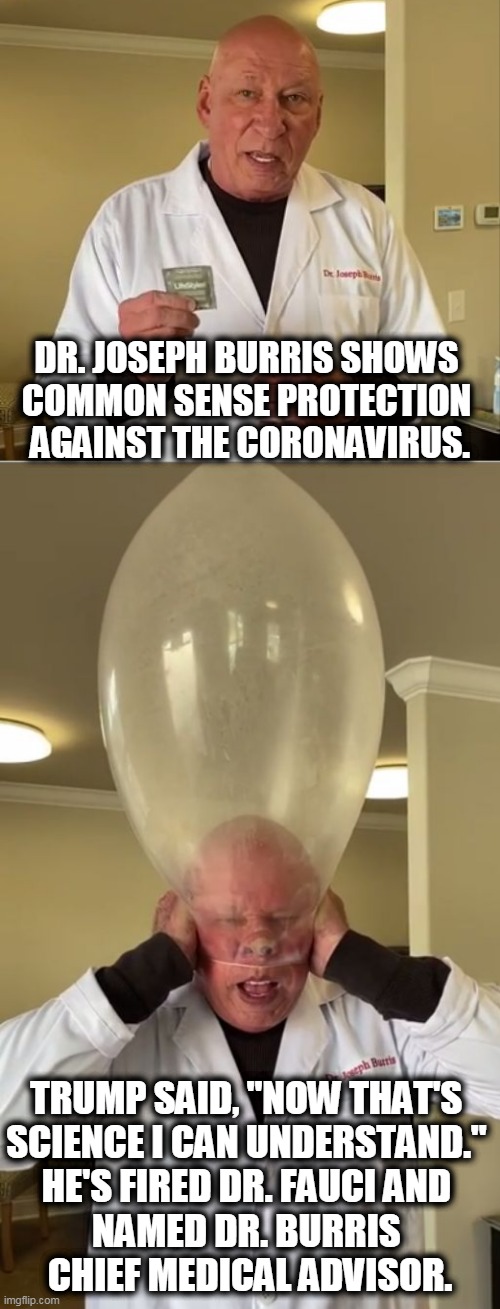 "Vaccine? We don't need no steenkin' vaccine!" | DR. JOSEPH BURRIS SHOWS 
COMMON SENSE PROTECTION 
AGAINST THE CORONAVIRUS. TRUMP SAID, "NOW THAT'S 
SCIENCE I CAN UNDERSTAND." 
HE'S FIRED DR. FAUCI AND 
NAMED DR. BURRIS 
CHIEF MEDICAL ADVISOR. | image tagged in coronavirus,covid-19,epidemic,pandemic,trump,moron | made w/ Imgflip meme maker