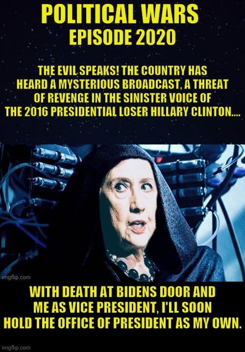 She's Never Really Gone... | POLITICAL WARS; EPISODE 2020; THE EVIL SPEAKS! THE COUNTRY HAS HEARD A MYSTERIOUS BROADCAST, A THREAT OF REVENGE IN THE SINISTER VOICE OF THE 2016 PRESIDENTIAL LOSER HILLARY CLINTON.... WITH DEATH AT BIDENS DOOR AND ME AS VICE PRESIDENT, I'LL SOON HOLD THE OFFICE OF PRESIDENT AS MY OWN. | image tagged in hillary clinton,star wars,palpatine,political meme,politics | made w/ Imgflip meme maker