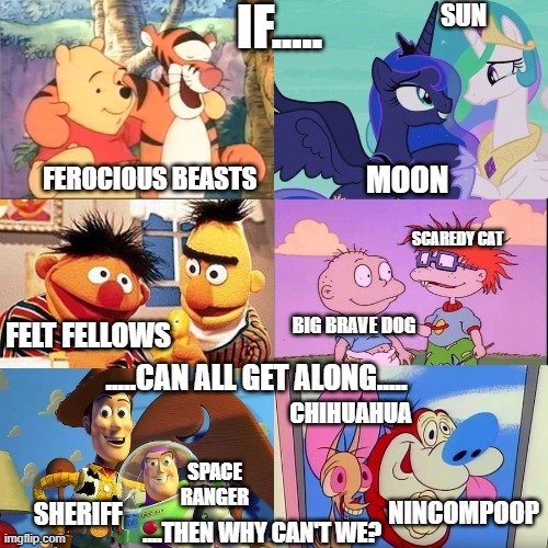 Why Can't We Be Friends | IF..... SUN; MOON; FEROCIOUS BEASTS; SCAREDY CAT; BIG BRAVE DOG; FELT FELLOWS; CHIHUAHUA; .....CAN ALL GET ALONG..... SPACE RANGER; NINCOMPOOP; SHERIFF; ....THEN WHY CAN'T WE? | image tagged in winnie the pooh,my little pony friendship is magic,sesame street,rugrats,toy story,ren and stimpy | made w/ Imgflip meme maker