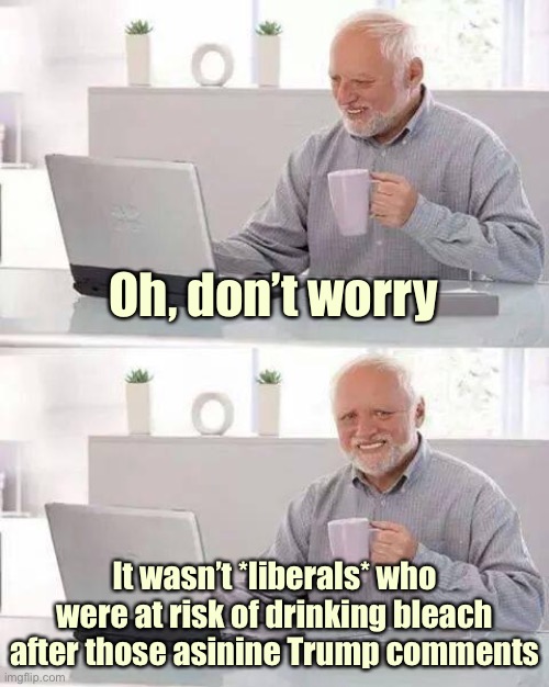 When they again express unusual concern that liberals were somehow put at risk by Trump’s disinfectant/UV light remarks. | Oh, don’t worry; It wasn’t *liberals* who were at risk of drinking bleach after those asinine Trump comments | image tagged in memes,hide the pain harold,trump is a moron,covid-19,conservative logic,coronavirus | made w/ Imgflip meme maker