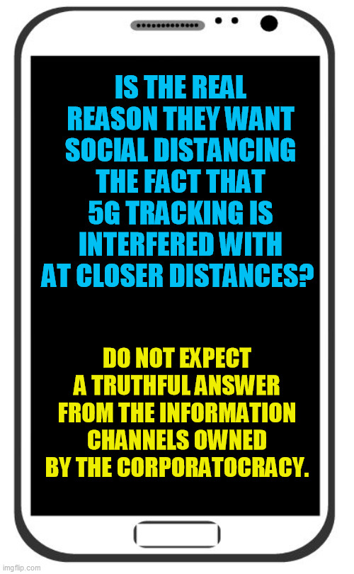 It's a harder question to get away from than people assume till they know the fuller picture | IS THE REAL REASON THEY WANT SOCIAL DISTANCING THE FACT THAT 5G TRACKING IS INTERFERED WITH AT CLOSER DISTANCES? DO NOT EXPECT A TRUTHFUL ANSWER FROM THE INFORMATION CHANNELS OWNED BY THE CORPORATOCRACY. | image tagged in cell phone,5g,location tracking,coronavirus,covid-19 | made w/ Imgflip meme maker