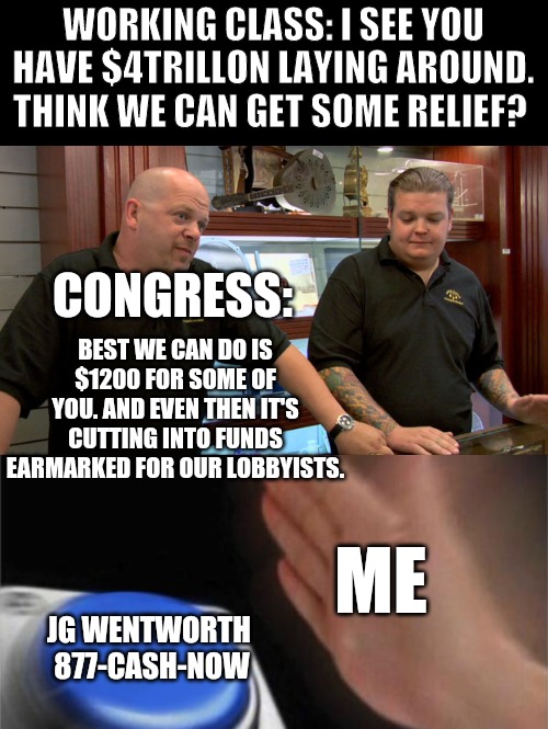 WORKING CLASS: I SEE YOU HAVE $4TRILLON LAYING AROUND. THINK WE CAN GET SOME RELIEF? CONGRESS:; BEST WE CAN DO IS $1200 FOR SOME OF YOU. AND EVEN THEN IT'S CUTTING INTO FUNDS EARMARKED FOR OUR LOBBYISTS. ME; JG WENTWORTH 

877-CASH-NOW | image tagged in pawn stars best i can do,memes,blank nut button | made w/ Imgflip meme maker