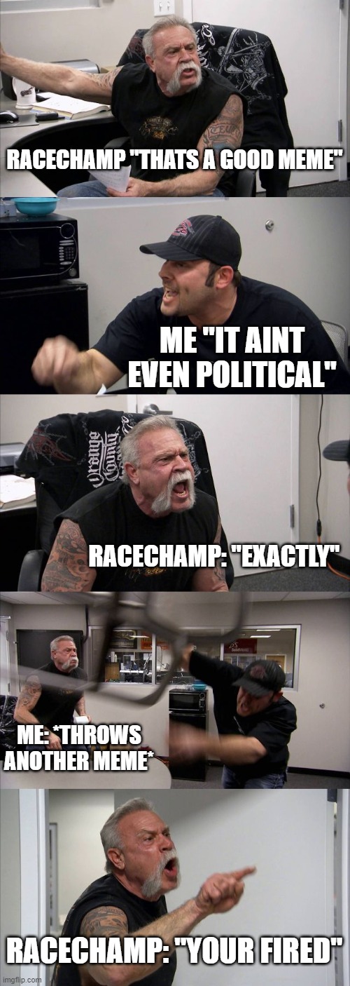 American Chopper Argument | RACECHAMP "THATS A GOOD MEME"; ME "IT AINT EVEN POLITICAL"; RACECHAMP: "EXACTLY"; ME: *THROWS ANOTHER MEME*; RACECHAMP: "YOUR FIRED" | image tagged in memes,american chopper argument | made w/ Imgflip meme maker