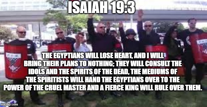 ISAIAH 19:3; THE EGYPTIANS WILL LOSE HEART, AND I WILL BRING THEIR PLANS TO NOTHING; THEY WILL CONSULT THE IDOLS AND THE SPIRITS OF THE DEAD, THE MEDIUMS OF THE SPIRITISTS WILL HAND THE EGYPTIANS OVER TO THE POWER OF THE CRUEL MASTER AND A FIERCE KING WILL RULE OVER THEM. | made w/ Imgflip meme maker