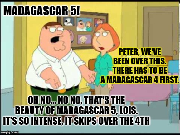 MADAGASCAR 5! PETER, WE'VE BEEN OVER THIS. THERE HAS TO BE A MADAGASCAR 4 FIRST. OH NO... NO NO, THAT'S THE BEAUTY OF MADAGASCAR 5, LOIS. IT | made w/ Imgflip meme maker