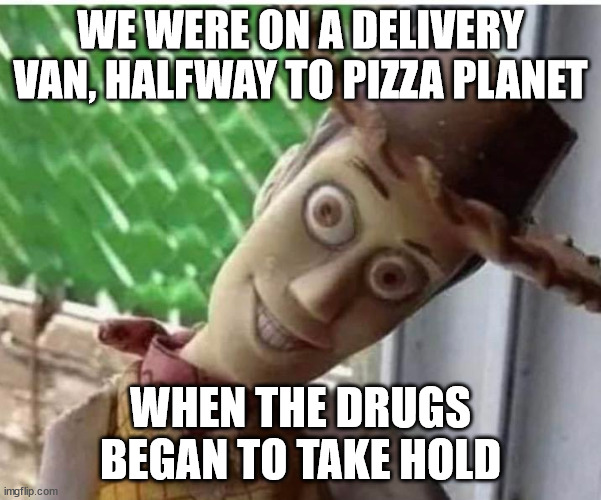 Fear and loathing in Andy's room | WE WERE ON A DELIVERY VAN, HALFWAY TO PIZZA PLANET; WHEN THE DRUGS BEGAN TO TAKE HOLD | image tagged in fear and loathing,toy story,funny,drugs,drugs are bad | made w/ Imgflip meme maker