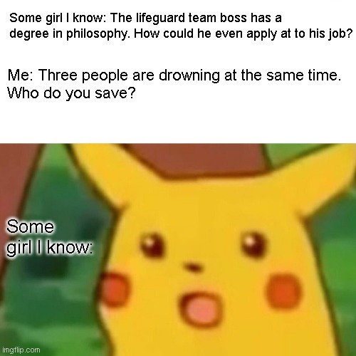 Based on a true story | Some girl I know: The lifeguard team boss has a degree in philosophy. How could he even apply at to his job? Me: Three people are drowning at the same time.
Who do you save? Some girl I know: | image tagged in memes,surprised pikachu | made w/ Imgflip meme maker