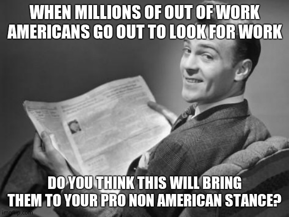 50's newspaper | WHEN MILLIONS OF OUT OF WORK AMERICANS GO OUT TO LOOK FOR WORK DO YOU THINK THIS WILL BRING THEM TO YOUR PRO NON AMERICAN STANCE? | image tagged in 50's newspaper | made w/ Imgflip meme maker