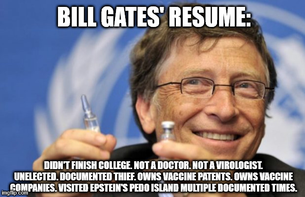 Bill Gates' Resume | BILL GATES' RESUME:; DIDN'T FINISH COLLEGE. NOT A DOCTOR. NOT A VIROLOGIST. UNELECTED. DOCUMENTED THIEF. OWNS VACCINE PATENTS. OWNS VACCINE COMPANIES. VISITED EPSTEIN'S PEDO ISLAND MULTIPLE DOCUMENTED TIMES. | image tagged in bill gates loves vaccines,bill gates,vaccines,covid-19,covid19 | made w/ Imgflip meme maker