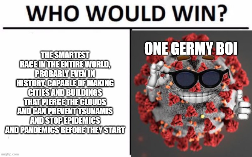 Who Would Win? Meme | THE SMARTEST RACE IN THE ENTIRE WORLD, PROBABLY EVEN IN HISTORY, CAPABLE OF MAKING CITIES AND BUILDINGS THAT PIERCE THE CLOUDS AND CAN PREVENT TSUNAMIS AND STOP EPIDEMICS AND PANDEMICS BEFORE THEY START; ONE GERMY BOI | image tagged in memes,who would win | made w/ Imgflip meme maker
