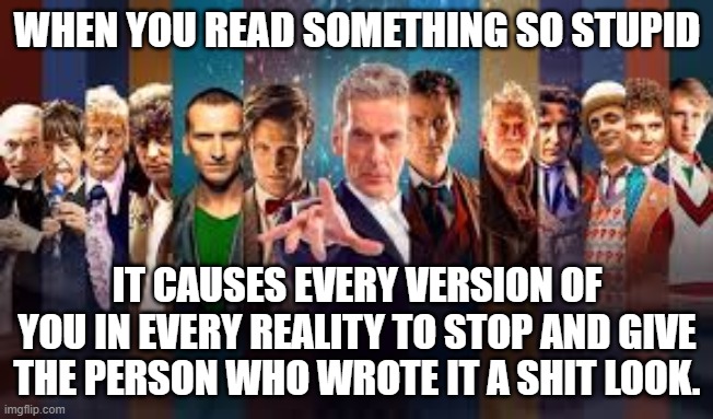  all Doctor Who actors 1963-2015 | WHEN YOU READ SOMETHING SO STUPID; IT CAUSES EVERY VERSION OF YOU IN EVERY REALITY TO STOP AND GIVE THE PERSON WHO WROTE IT A SHIT LOOK. | image tagged in all doctor who actors 1963-2015 | made w/ Imgflip meme maker