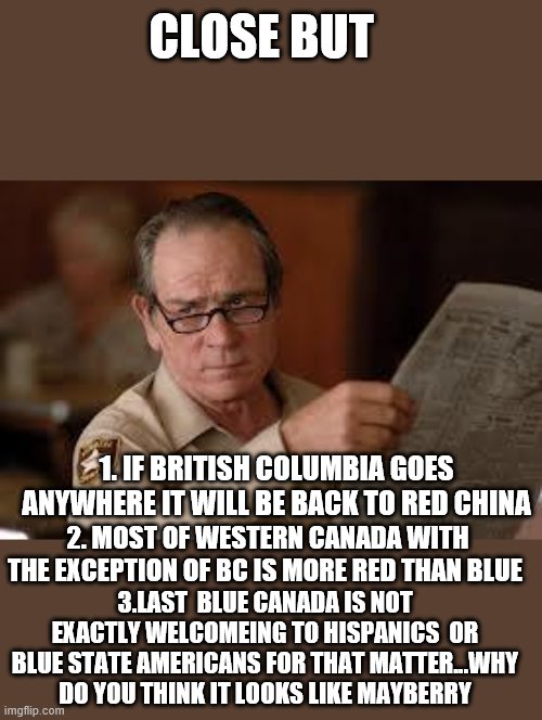 no country for old men tommy lee jones | CLOSE BUT 1. IF BRITISH COLUMBIA GOES ANYWHERE IT WILL BE BACK TO RED CHINA 2. MOST OF WESTERN CANADA WITH THE EXCEPTION OF BC IS MORE RED T | image tagged in no country for old men tommy lee jones | made w/ Imgflip meme maker