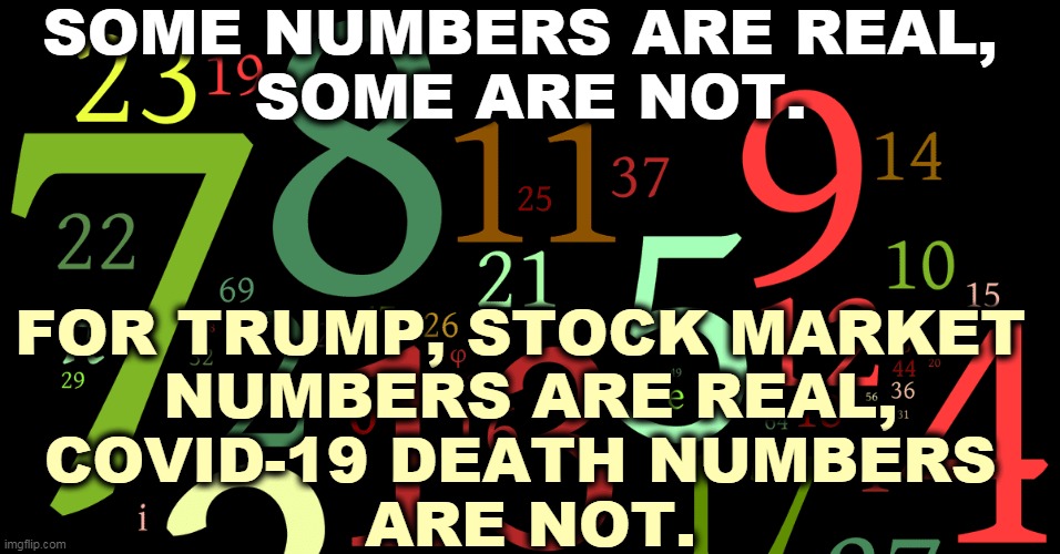How many points in the Dow Jones Industrial Average is your life worth? 14 states re-opened too early. | SOME NUMBERS ARE REAL, 
SOME ARE NOT. FOR TRUMP, STOCK MARKET 
NUMBERS ARE REAL,
COVID-19 DEATH NUMBERS 
ARE NOT. | image tagged in trump,numbers,stock market,covid-19,coronavirus | made w/ Imgflip meme maker
