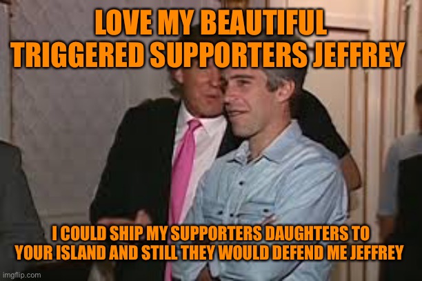 LOVE MY BEAUTIFUL TRIGGERED SUPPORTERS JEFFREY I COULD SHIP MY SUPPORTERS DAUGHTERS TO YOUR ISLAND AND STILL THEY WOULD DEFEND ME JEFFREY | made w/ Imgflip meme maker