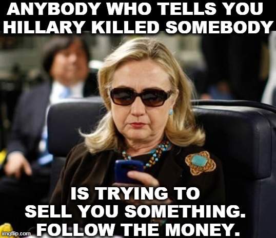 Do the research. Did you get the coffee cup or the jewelry? Patreon? OAN advertisers? Plots? Conspiracies? Ka-CHING! | ANYBODY WHO TELLS YOU 
HILLARY KILLED SOMEBODY; IS TRYING TO 
SELL YOU SOMETHING. 
FOLLOW THE MONEY. | image tagged in memes,hillary clinton cellphone,conspiracy,conspiracy theory,money,sales | made w/ Imgflip meme maker