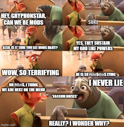 I love to tell jokes though | HEY, GRYPHONSTAR, CAN WE BE MODS; YES, THEY SUSTAIN MY GOD LIKE POWERS; ALSO, IS IT TRUE YOU EAT MODS DAILY? WOW, SO TERRIFYING; HE IS SO F@#$@#$ LYING; I NEVER LIE; OH F@#$, I THINK WE ARE NEXT ON THE MENU; *VACCUM NOISES*; REALLY? I WONDER WHY? | image tagged in hey flash you wanna hear a joke | made w/ Imgflip meme maker