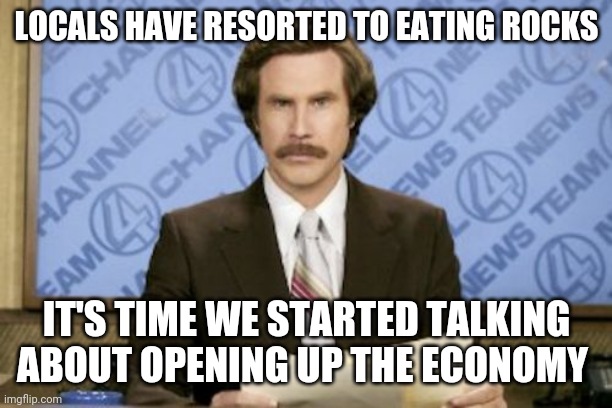 Ron Burgundy Meme | LOCALS HAVE RESORTED TO EATING ROCKS IT'S TIME WE STARTED TALKING ABOUT OPENING UP THE ECONOMY | image tagged in memes,ron burgundy | made w/ Imgflip meme maker