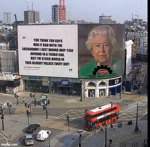 The Queen and Turbo Cars | YOU THINK YOU GUYS HAD IT BAD WITH THE LOCKDOWN! I JUST WANNA WAP-TISH AROUND IN A TURBO CAR, BUT I'M STUCK BORED IN THIS BLOODY PALACE EVERY DAY! | image tagged in queen billboard hi-res,lockdown,turbo,cars,car memes,the queen | made w/ Imgflip meme maker
