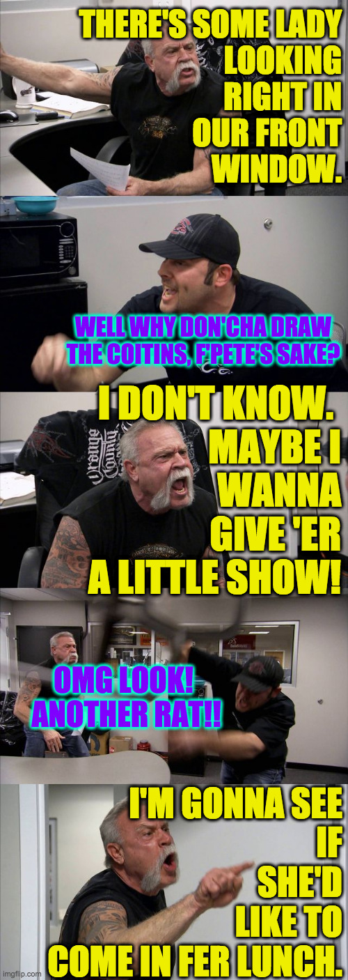 American Chopper Argument Meme | THERE'S SOME LADY
LOOKING
RIGHT IN
OUR FRONT
WINDOW. WELL WHY DON'CHA DRAW THE COITINS, F'PETE'S SAKE? I DON'T KNOW. 
MAYBE I
WANNA
GIVE 'ER | image tagged in memes,american chopper argument | made w/ Imgflip meme maker