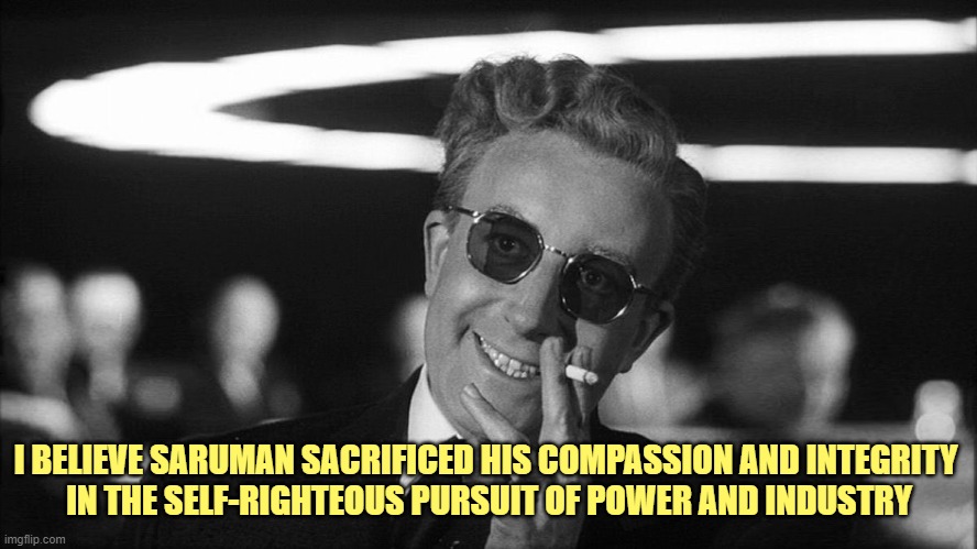 Doctor Strangelove says... | I BELIEVE SARUMAN SACRIFICED HIS COMPASSION AND INTEGRITY 
IN THE SELF-RIGHTEOUS PURSUIT OF POWER AND INDUSTRY | image tagged in doctor strangelove says | made w/ Imgflip meme maker