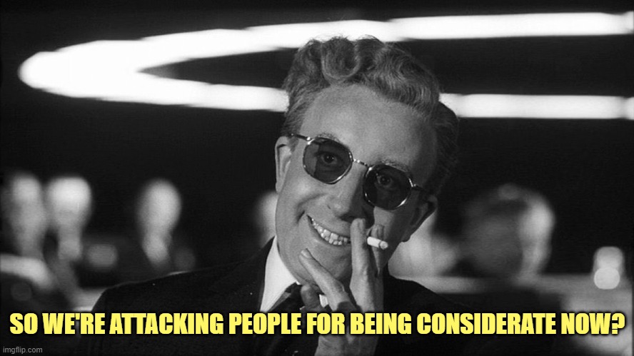 Doctor Strangelove says... | SO WE'RE ATTACKING PEOPLE FOR BEING CONSIDERATE NOW? | image tagged in doctor strangelove says | made w/ Imgflip meme maker