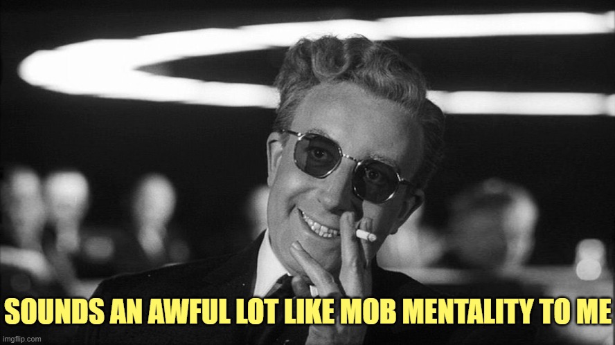 Doctor Strangelove says... | SOUNDS AN AWFUL LOT LIKE MOB MENTALITY TO ME | image tagged in doctor strangelove says | made w/ Imgflip meme maker