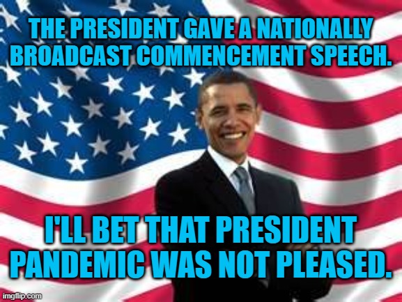 Welcome Back, Prez. | THE PRESIDENT GAVE A NATIONALLY BROADCAST COMMENCEMENT SPEECH. I'LL BET THAT PRESIDENT PANDEMIC WAS NOT PLEASED. | image tagged in memes,obama | made w/ Imgflip meme maker