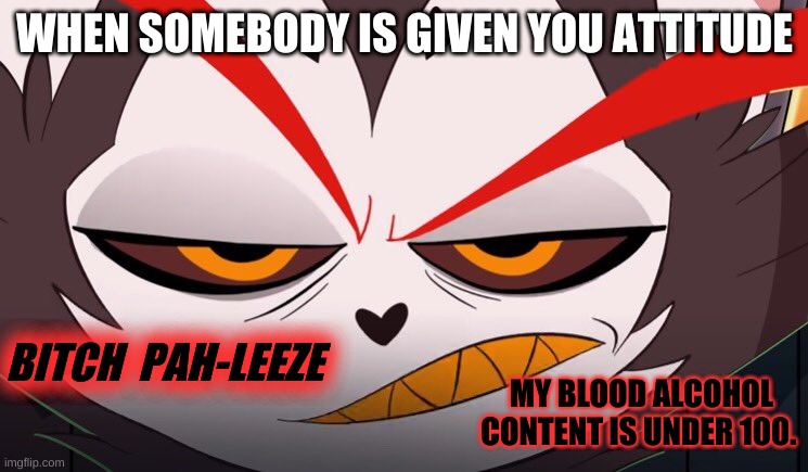So this is my alt- | WHEN SOMEBODY IS GIVEN YOU ATTITUDE; BITCH  PAH-LEEZE; MY BLOOD ALCOHOL CONTENT IS UNDER 100. | image tagged in huskbitch,hazbin hotel,shadowbonnie,vivziepop,husk | made w/ Imgflip meme maker