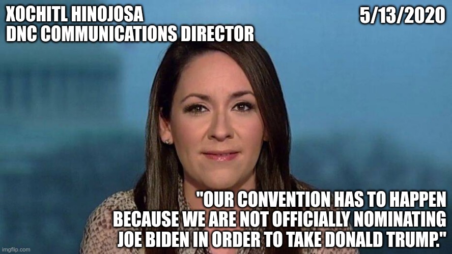 Someone should tell Joe | XOCHITL HINOJOSA
DNC COMMUNICATIONS DIRECTOR; 5/13/2020; "OUR CONVENTION HAS TO HAPPEN BECAUSE WE ARE NOT OFFICIALLY NOMINATING JOE BIDEN IN ORDER TO TAKE DONALD TRUMP." | image tagged in dnc,joe biden | made w/ Imgflip meme maker