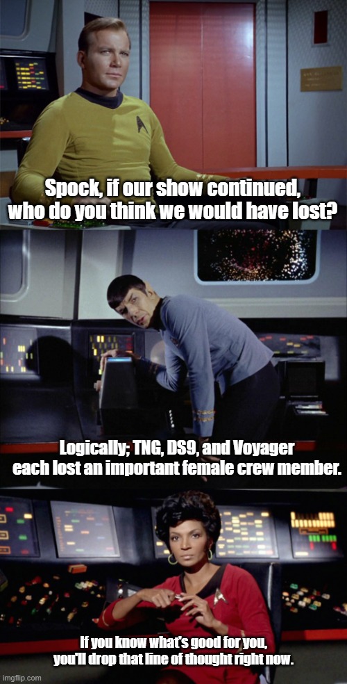 Uhura isn't going out like that |  Spock, if our show continued, who do you think we would have lost? Logically; TNG, DS9, and Voyager each lost an important female crew member. If you know what's good for you, you'll drop that line of thought right now. | image tagged in star trek,captain kirk,spock,uhura | made w/ Imgflip meme maker