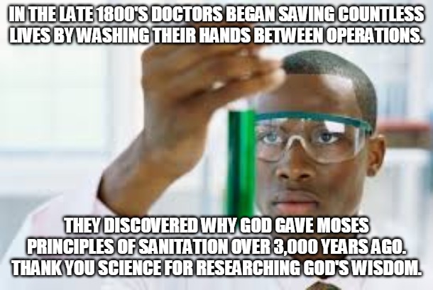 Science Learns Faith | IN THE LATE 1800'S DOCTORS BEGAN SAVING COUNTLESS
LIVES BY WASHING THEIR HANDS BETWEEN OPERATIONS. THEY DISCOVERED WHY GOD GAVE MOSES
PRINCIPLES OF SANITATION OVER 3,000 YEARS AGO.
THANK YOU SCIENCE FOR RESEARCHING GOD'S WISDOM. | image tagged in doctor,science,faith,research,god,wisdom | made w/ Imgflip meme maker