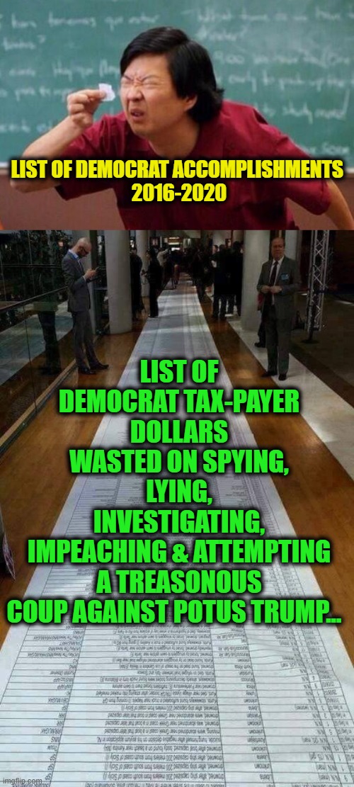 Follow the FACTS... | LIST OF DEMOCRAT TAX-PAYER DOLLARS WASTED ON SPYING, LYING, INVESTIGATING, IMPEACHING & ATTEMPTING A TREASONOUS COUP AGAINST POTUS TRUMP... LIST OF DEMOCRAT ACCOMPLISHMENTS 
2016-2020 | image tagged in politics,political meme,democrats,trump,treason,america | made w/ Imgflip meme maker