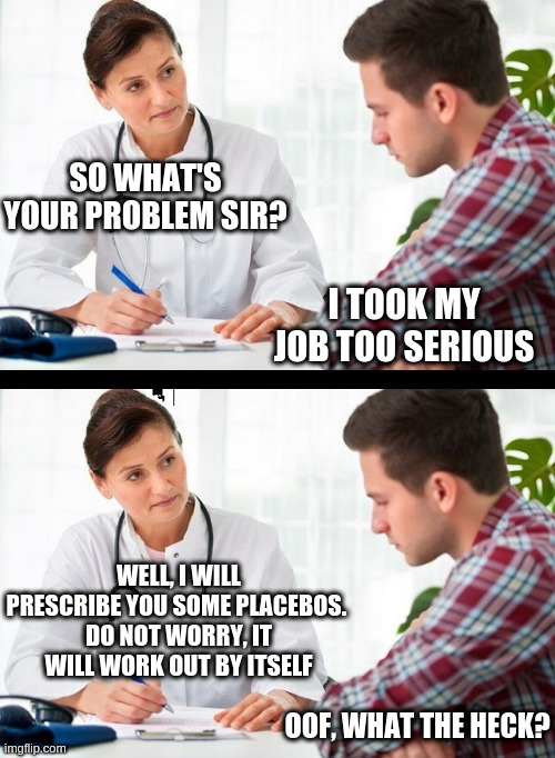 doctor and patient | SO WHAT'S YOUR PROBLEM SIR? I TOOK MY JOB TOO SERIOUS WELL, I WILL PRESCRIBE YOU SOME PLACEBOS. 
DO NOT WORRY, IT WILL WORK OUT BY ITSELF OO | image tagged in doctor and patient | made w/ Imgflip meme maker