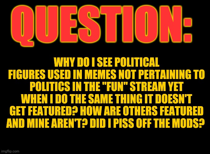 Double standards galore | QUESTION:; WHY DO I SEE POLITICAL FIGURES USED IN MEMES NOT PERTAINING TO POLITICS IN THE "FUN" STREAM YET WHEN I DO THE SAME THING IT DOESN'T GET FEATURED? HOW ARE OTHERS FEATURED AND MINE AREN'T? DID I PISS OFF THE MODS? | image tagged in blank black | made w/ Imgflip meme maker