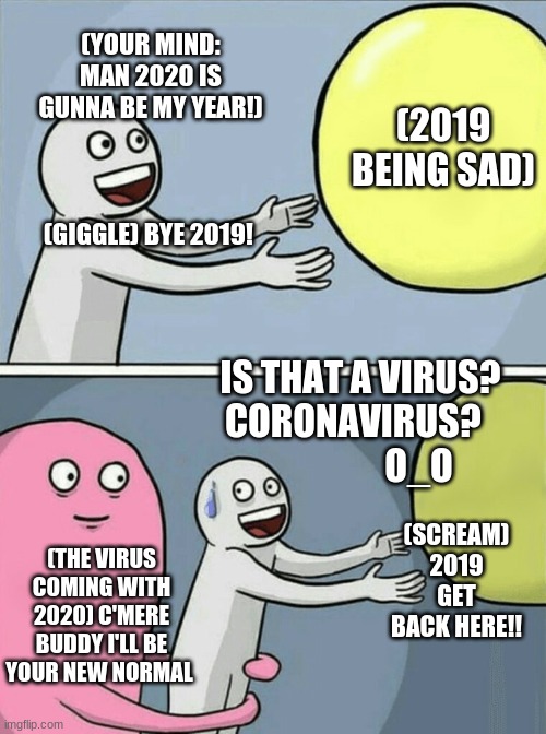 Coronavirus | (YOUR MIND: MAN 2020 IS GUNNA BE MY YEAR!)                                            (GIGGLE) BYE 2019! (2019 BEING SAD); IS THAT A VIRUS? CORONAVIRUS?                   O_O; (SCREAM) 2019 GET BACK HERE!! (THE VIRUS COMING WITH 2020) C'MERE BUDDY I'LL BE YOUR NEW NORMAL | image tagged in memes,running away balloon | made w/ Imgflip meme maker