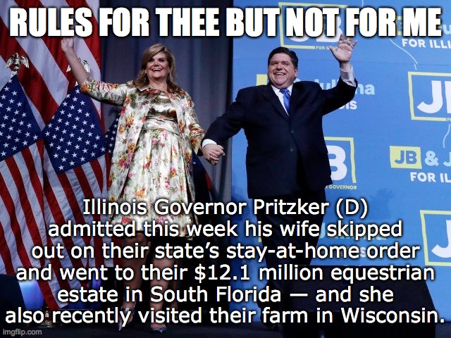 Hypocrite. Do as I say, not as I do. Typical Democrat. | RULES FOR THEE BUT NOT FOR ME; Illinois Governor Pritzker (D) admitted this week his wife skipped out on their state’s stay-at-home order and went to their $12.1 million equestrian estate in South Florida — and she also recently visited their farm in Wisconsin. | image tagged in billionaire illinois governor jb pritzker d,tyranny,stay at home,we're all in this together,liberal hypocrisy | made w/ Imgflip meme maker