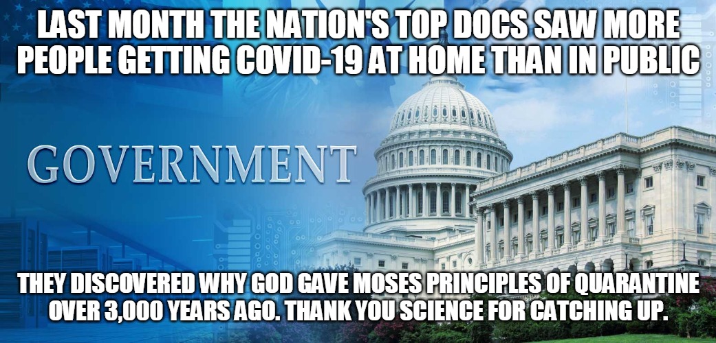 Quarantine | LAST MONTH THE NATION'S TOP DOCS SAW MORE PEOPLE GETTING COVID-19 AT HOME THAN IN PUBLIC; THEY DISCOVERED WHY GOD GAVE MOSES PRINCIPLES OF QUARANTINE
OVER 3,000 YEARS AGO. THANK YOU SCIENCE FOR CATCHING UP. | image tagged in doctor,scientist,covid-19,god,moses,government | made w/ Imgflip meme maker